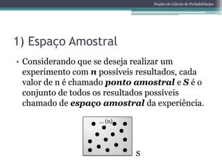 Noções de Cálculo de Probabilidades




1) Espaço Amostral
• Considerando que se deseja realizar um
  experimento com n possíveis resultados, cada
  valor de n é chamado ponto amostral e S é o
  conjunto de todos os resultados possíveis
  chamado de espaço amostral da experiência.
                    ... (n)




                              S
 
