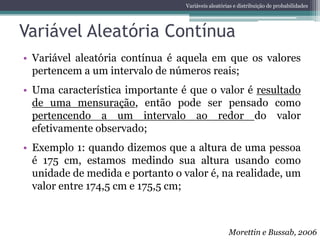 Variáveis aleatórias e distribuição de probabilidades




Variável Aleatória Contínua
• Variável aleatória contínua é aquela em que os valores
  pertencem a um intervalo de números reais;
• Uma característica importante é que o valor é resultado
  de uma mensuração, então pode ser pensado como
  pertencendo a um intervalo ao redor do valor
  efetivamente observado;
• Exemplo 1: quando dizemos que a altura de uma pessoa
  é 175 cm, estamos medindo sua altura usando como
  unidade de medida e portanto o valor é, na realidade, um
  valor entre 174,5 cm e 175,5 cm;



                                                    Morettin e Bussab, 2006
 