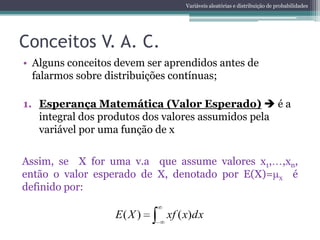 Variáveis aleatórias e distribuição de probabilidades




Conceitos V. A. C.
• Alguns conceitos devem ser aprendidos antes de
  falarmos sobre distribuições contínuas;

1. Esperança Matemática (Valor Esperado)  é a
   integral dos produtos dos valores assumidos pela
   variável por uma função de x

Assim, se X for uma v.a que assume valores x1, ,xn,
então o valor esperado de X, denotado por E(X)= x é
definido por:

                  E( X )     xf ( x)dx
 