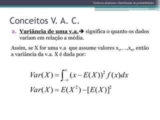 Variáveis aleatórias e distribuição de probabilidades




Conceitos V. A. C.
2. Variância de uma v.a. significa o quanto os dados
   variam em relação a média.
Assim, se X for uma v.a que assume valores x1,                 ,xn, então
a variância da v.a. X é dada por:


       Var( X )         ( x E ( X ))2 f ( x)dx
                          2                     2
       Var( X )     E ( X ) [ E ( X )]
 