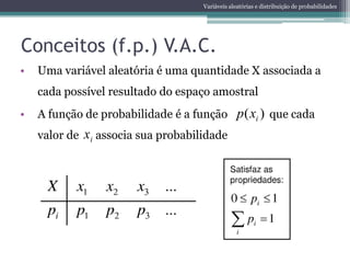 Variáveis aleatórias e distribuição de probabilidades




Conceitos (f.p.) V.A.C.
•   Uma variável aleatória é uma quantidade X associada a
    cada possível resultado do espaço amostral
•   A função de probabilidade é a função p ( xi ) que cada
    valor de   xi associa sua probabilidade
 