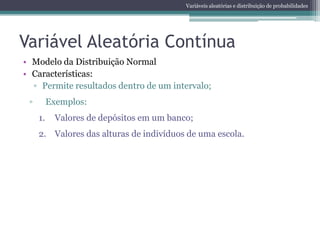 Variáveis aleatórias e distribuição de probabilidades




Variável Aleatória Contínua
• Modelo da Distribuição Normal
• Características:
  ▫ Permite resultados dentro de um intervalo;
 ▫        Exemplos:
     1.     Valores de depósitos em um banco;
     2. Valores das alturas de indivíduos de uma escola.
 