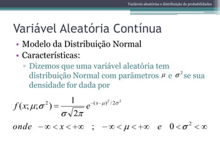 Variáveis aleatórias e distribuição de probabilidades




Variável Aleatória Contínua
• Modelo da Distribuição Normal
• Características:
  ▫ Dizemos que uma variável aleatória tem
    distribuição Normal com parâmetros e                                             se sua
                                                                                 2


    densidade for dada por

           2           1      (x   )2 / 2   2
f ( x; ;       )          e
                        2
                                                                                      2
onde               x          ;                                   e 0
 