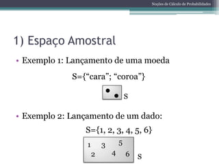 Noções de Cálculo de Probabilidades




1) Espaço Amostral
• Exemplo 1: Lançamento de uma moeda
             S={“cara”; “coroa”}

                                     S

• Exemplo 2: Lançamento de um dado:
                S={1, 2, 3, 4, 5, 6}
                 1       3       5
                     2       4       6   S
 
