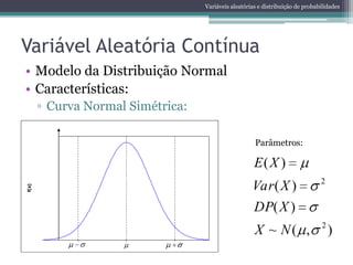 Variáveis aleatórias e distribuição de probabilidades




Variável Aleatória Contínua
• Modelo da Distribuição Normal
• Características:
        ▫ Curva Normal Simétrica:

       0,4
                                                       Parâmetros:

                                                       E( X )
                                                                                 2
                                                      Var ( X )
f(x)




                                                      DP( X )
                                                                                 2
       0,0
                                                       X ~ N( ,                      )
              -2      0       2
 