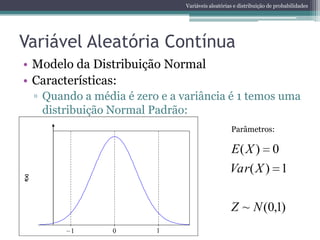 Variáveis aleatórias e distribuição de probabilidades




Variável Aleatória Contínua
• Modelo da Distribuição Normal
• Características:
        ▫ Quando a média é zero e a variância é 1 temos uma
          distribuição Normal Padrão:
                                                        Parâmetros:
       0,4


                                                        E( X ) 0
                                                        Var( X ) 1
f(x)




                                                        Z ~ N (0,1)
       0,0
              -2       0       2
               1       0       1
 