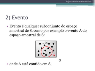 Noções de Cálculo de Probabilidades




2) Evento
• Evento é qualquer subconjunto do espaço
  amostral de S, como por exemplo o evento A do
  espaço amostral de S:
                     ... (n)




                               A
                                   S
• onde A está contido em S.
 