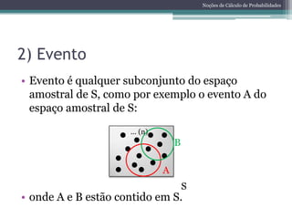 Noções de Cálculo de Probabilidades




2) Evento
• Evento é qualquer subconjunto do espaço
  amostral de S, como por exemplo o evento A do
  espaço amostral de S:
                     ... (n)
                                   B

                               A
                                       S
• onde A e B estão contido em S.
 