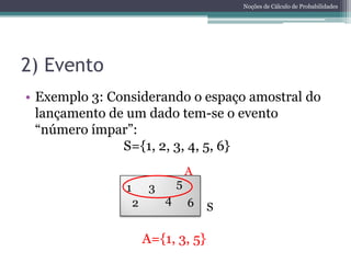 Noções de Cálculo de Probabilidades




2) Evento
• Exemplo 3: Considerando o espaço amostral do
  lançamento de um dado tem-se o evento
  “número ímpar”:
               S={1, 2, 3, 4, 5, 6}
                                    A
               1        3       5
                   2        4       6   S

                       A={1, 3, 5}
 