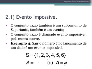 Noções de Cálculo de Probabilidades




2.1) Evento Impossível
•   O conjunto vazio também é um subconjunto de
    S, portanto, também é um evento;
•   O conjunto vazio é chamado evento impossível,
    pois nunca ocorre.
•   Exemplo 4: Sair o número 7 no lançamento de
    um dado é um evento impossível.

            S {1, 2, 3, 4, 5, 6}
            A         ou A
 