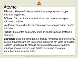 Átomo 
Elétrons : São partículas subatômicas que possuem cargas 
elétricas negativas. 
Prótons : São partículas subatômicas que possuem cargas 
elétricas positivas. 
Nêutrons : São partículas subatômicas que não possuem cargas 
elétricas 
Núcleo : É o centro do átomo, onde se encontram os prótons e 
nêutrons. 
Eletrosfera : São as camadas ou órbitas formadas pelos elétrons, 
que se movimentam em trajetórias circulares em volta do núcleo. 
Existem uma força de atração entre o núcleo e a eletrosfera, 
conservando os elétrons nas órbitas definidas camadas, 
semelhante ao sistema solar. 
 