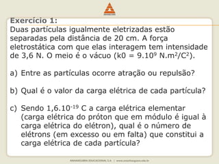 Exercício 1: 
Duas partículas igualmente eletrizadas estão 
separadas pela distância de 20 cm. A força 
eletrostática com que elas interagem tem intensidade 
de 3,6 N. O meio é o vácuo (k0 = 9.109 N.m2/C2). 
a) Entre as partículas ocorre atração ou repulsão? 
b) Qual é o valor da carga elétrica de cada partícula? 
c) Sendo 1,6.10-19 C a carga elétrica elementar 
(carga elétrica do próton que em módulo é igual à 
carga elétrica do elétron), qual é o número de 
elétrons (em excesso ou em falta) que constitui a 
carga elétrica de cada partícula? 
 