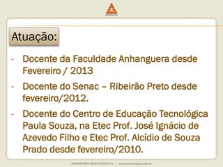 Atuação: 
- Docente da Faculdade Anhanguera desde 
Fevereiro / 2013 
- Docente do Senac – Ribeirão Preto desde 
fevereiro/2012. 
- Docente do Centro de Educação Tecnológica 
Paula Souza, na Etec Prof. José Ignácio de 
Azevedo Filho e Etec Prof. Alcídio de Souza 
Prado desde fevereiro/2010. 
 
