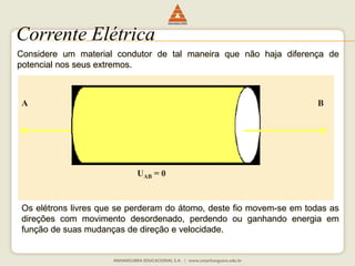 Corrente Elétrica 
Considere um material condutor de tal maneira que não haja diferença de 
potencial nos seus extremos. 
A B 
UAB = 0 
Os elétrons livres que se perderam do átomo, deste fio movem-se em todas as 
direções com movimento desordenado, perdendo ou ganhando energia em 
função de suas mudanças de direção e velocidade. 
 