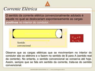 Corrente Elétrica 
O sentido da corrente elétrica convencionalmente adotado é 
aquele no qual se deslocariam espontaneamente as cargas 
positivas no interior do condutor. 
A B 
E 
U 0 
AB V> VSentido 
i 
A B convencional 
Observe que as cargas elétricas que se movimentam no interior do 
condutor são os elétrons e o fazem no sentido de B para A (sentido real 
da corrente). No entanto, o sentido convencional se conserva até hoje. 
Assim, sempre que se fala em sentido da corrente, trata-se do sentido 
convencional. 
 