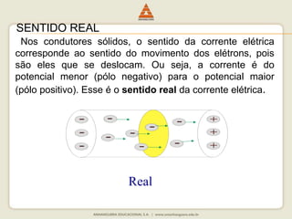 SENTIDO REAL 
Nos condutores sólidos, o sentido da corrente elétrica 
corresponde ao sentido do movimento dos elétrons, pois 
são eles que se deslocam. Ou seja, a corrente é do 
potencial menor (pólo negativo) para o potencial maior 
(pólo positivo). Esse é o sentido real da corrente elétrica. 
Real 
 
