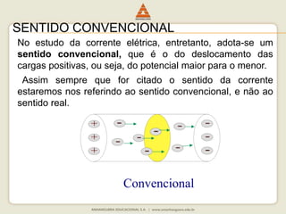SENTIDO CONVENCIONAL 
No estudo da corrente elétrica, entretanto, adota-se um 
sentido convencional, que é o do deslocamento das 
cargas positivas, ou seja, do potencial maior para o menor. 
Assim sempre que for citado o sentido da corrente 
estaremos nos referindo ao sentido convencional, e não ao 
sentido real. 
Convencional 
 