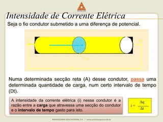 Intensidade de Corrente Elétrica 
Seja o fio condutor submetido a uma diferença de potencial. 
A B 
A 
Numa determinada secção reta (A) desse condutor, passa uma 
determinada quantidade de carga, num certo intervalo de tempo 
(Dt). 
A intensidade da corrente elétrica (i) nesse condutor é a 
razão entre a carga que atravessa uma secção do condutor 
e o intervalo de tempo gasto para isto. 
i = 
q 
t 
i 
 
