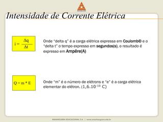 Intensidade de Corrente Elétrica 
i = 
q 
t 
Q = m * E 
Onde “delta q” é a carga elétrica expressa em Coulomb© e o 
“delta t” o tempo expresso em segundos(s), o resultado é 
expresso em Ampêre(A) 
Onde “m” é o número de elétrons e “e” é a carga elétrica 
elementar do elétron. (1,6.10-19 C) 
 