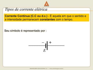 Tipos de corrente elétrica 
Corrente Contínua (C.C ou d.c.) - É aquela em que o sentido e 
a intensidade permanecem constantes com o tempo. 
Seu símbolo é representado por : 
 