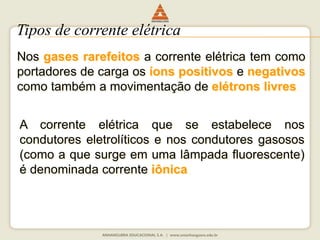 Tipos de corrente elétrica 
Nos gases rarefeitos a corrente elétrica tem como 
portadores de carga os íons positivos e negativos 
como também a movimentação de elétrons livres. 
A corrente elétrica que se estabelece nos 
condutores eletrolíticos e nos condutores gasosos 
(como a que surge em uma lâmpada fluorescente) 
é denominada corrente iônica. 
 