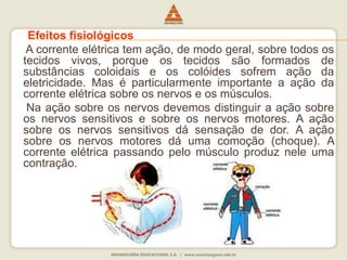 Efeitos fisiológicos 
A corrente elétrica tem ação, de modo geral, sobre todos os 
tecidos vivos, porque os tecidos são formados de 
substâncias coloidais e os colóides sofrem ação da 
eletricidade. Mas é particularmente importante a ação da 
corrente elétrica sobre os nervos e os músculos. 
Na ação sobre os nervos devemos distinguir a ação sobre 
os nervos sensitivos e sobre os nervos motores. A ação 
sobre os nervos sensitivos dá sensação de dor. A ação 
sobre os nervos motores dá uma comoção (choque). A 
corrente elétrica passando pelo músculo produz nele uma 
contração. 
 