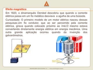 Efeito magnético 
Em 1820, o dinamarquês Oersted descobriu que quando a corrente 
elétrica passa em um fio metálico desviava a agulha de uma bússola. 
Curiosidade: O primeiro modelo de um motor elétrico nasceu dessas 
pesquisas.Um fio condutor, que ao ser percorrido pela corrente 
elétrica, girava quando colocado próximo ao ímã.O mesmo estava 
convertendo diretamente energia elétrica em energia mecânica. Uma 
outra grande aplicação ocorreu quando da invenção dos 
galvanômetros. 
 