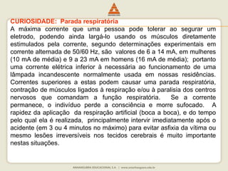 CURIOSIDADE: Parada respiratória 
A máxima corrente que uma pessoa pode tolerar ao segurar um 
eletrodo, podendo ainda largá-lo usando os músculos diretamente 
estimulados pela corrente, segundo determinações experimentais em 
corrente alternada de 50/60 Hz, são valores de 6 a 14 mA, em mulheres 
(10 mA de média) e 9 a 23 mA em homens (16 mA de média); portanto 
uma corrente elétrica inferior à necessária ao funcionamento de uma 
lâmpada incandescente normalmente usada em nossas residências. 
Correntes superiores a estas podem causar uma parada respiratória, 
contração de músculos ligados à respiração e/ou à paralisia dos centros 
nervosos que comandam a função respiratória. Se a corrente 
permanece, o indivíduo perde a consciência e morre sufocado. A 
rapidez da aplicação da respiração artificial (boca a boca), e do tempo 
pelo qual ela é realizada, principalmente intervir imediatamente após o 
acidente (em 3 ou 4 minutos no máximo) para evitar asfixia da vítima ou 
mesmo lesões irreversíveis nos tecidos cerebrais é muito importante 
nestas situações. 
 