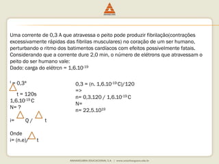 Uma corrente de 0,3 A que atravessa o peito pode produzir fibrilação(contrações 
excessivamente rápidas das fibrilas musculares) no coração de um ser humano, 
perturbando o ritmo dos batimentos cardíacos com efeitos possivelmente fatais. 
Considerando que a corrente dure 2,0 min, o número de elétrons que atravessam o 
peito do ser humano vale: 
Dado: carga do elétrcn = 1,6.10-19 
I = 0,3ª 
t = 120s 
1,6.10-19 C 
N= ? 
i= Q / t 
Onde 
i= (n.e)/ t 
0,3 = (n. 1,6.10-19 C)/120 
=> 
n= 0,3.120 / 1,6.10-19 C 
N= 
n= 22,5.1019 
 
