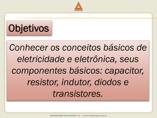 Objetivos 
Conhecer os conceitos básicos de 
eletricidade e eletrônica, seus 
componentes básicos: capacitor, 
resistor, indutor, diodos e 
transistores. 
 