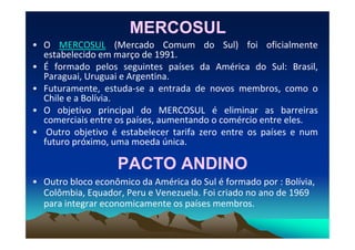 MERCOSULMERCOSUL
• O MERCOSUL (Mercado Comum do Sul) foi oficialmente
estabelecido em março de 1991.
• É formado pelos seguintes países da América do Sul: Brasil,
Paraguai, Uruguai e Argentina.
• Futuramente, estuda-se a entrada de novos membros, como o
Chile e a Bolívia.
• O objetivo principal do MERCOSUL é eliminar as barreiras
comerciais entre os países, aumentando o comércio entre eles.comerciais entre os países, aumentando o comércio entre eles.
• Outro objetivo é estabelecer tarifa zero entre os países e num
futuro próximo, uma moeda única.
PACTO ANDINOPACTO ANDINO
• Outro bloco econômico da América do Sul é formado por : Bolívia,
Colômbia, Equador, Peru e Venezuela. Foi criado no ano de 1969
para integrar economicamente os países membros.
 