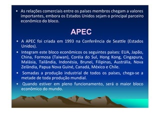 • As relações comerciais entre os países membros chegam a valores
importantes, embora os Estados Unidos sejam o principal parceiro
econômico do bloco.
APECAPEC
• A APEC foi criada em 1993 na Conferência de Seattle (Estados
Unidos).
• Integram este bloco econômicos os seguintes países: EUA, Japão,
China, Formosa (Taiwan), Coréia do Sul, Hong Kong, Cingapura,China, Formosa (Taiwan), Coréia do Sul, Hong Kong, Cingapura,
Malásia, Tailândia, Indonésia, Brunei, Filipinas, Austrália, Nova
Zelândia, Papua Nova Guiné, Canadá, México e Chile.
• Somadas a produção industrial de todos os países, chega-se a
metade de toda produção mundial.
• Quando estiver em pleno funcionamento, será o maior bloco
econômico do mundo.
 