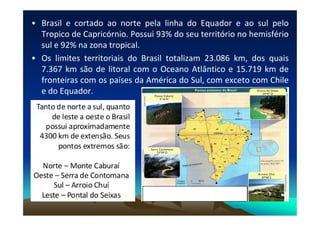 • Brasil e cortado ao norte pela linha do Equador e ao sul pelo
Tropico de Capricórnio. Possui 93% do seu território no hemisfério
sul e 92% na zona tropical.
• Os limites territoriais do Brasil totalizam 23.086 km, dos quais
7.367 km são de litoral com o Oceano Atlântico e 15.719 km de
fronteiras com os países da América do Sul, com exceto com Chile
e do Equador.
 