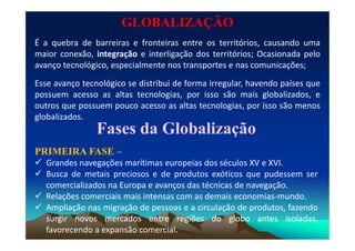 GLOBALIZAÇÃOGLOBALIZAÇÃO
É a quebra de barreiras e fronteiras entre os territórios, causando uma
maior conexão, integração e interligação dos territórios; Ocasionada pelo
avanço tecnológico, especialmente nos transportes e nas comunicações;
Esse avanço tecnológico se distribui de forma irregular, havendo países que
possuem acesso as altas tecnologias, por isso são mais globalizados, e
outros que possuem pouco acesso as altas tecnologias, por isso são menos
globalizados.
Fases da GlobalizaçãoFases da Globalização
PRIMEIRAPRIMEIRA FASEFASE –
 Grandes navegações marítimas europeias dos séculos XV e XVI.
 Busca de metais preciosos e de produtos exóticos que pudessem ser
comercializados na Europa e avanços das técnicas de navegação.
 Relações comerciais mais intensas com as demais economias-mundo.
 Ampliação nas migração de pessoas e a circulação de produtos, fazendo
surgir novos mercados entre regiões do globo antes isoladas,
favorecendo a expansão comercial.
 