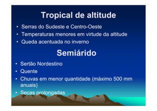 Tropical de altitudeTropical de altitude
• Serras do Sudeste e Centro-Oeste
• Temperaturas menores em virtude da altitude
• Queda acentuada no inverno
SemiáridoSemiáridoSemiáridoSemiárido
• Sertão Nordestino
• Quente
• Chuvas em menor quantidade (máximo 500 mm
anuais)
• Secas prolongadas
 
