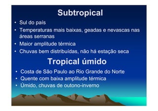 SubtropicalSubtropical
• Sul do país
• Temperaturas mais baixas, geadas e nevascas nas
áreas serranas
• Maior amplitude térmica
• Chuvas bem distribuídas, não há estação seca
Tropical úmidoTropical úmido
• Costa de São Paulo ao Rio Grande do Norte
• Quente com baixa amplitude térmica
• Úmido, chuvas de outono-inverno
 