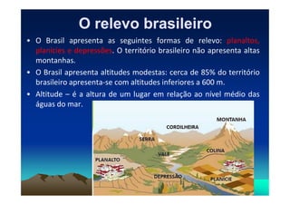 O relevo brasileiroO relevo brasileiro
• O Brasil apresenta as seguintes formas de relevo: planaltos,
planícies e depressões. O território brasileiro não apresenta altas
montanhas.
• O Brasil apresenta altitudes modestas: cerca de 85% do território
brasileiro apresenta-se com altitudes inferiores a 600 m.
• Altitude – é a altura de um lugar em relação ao nível médio das
águas do mar.águas do mar.
 
