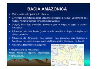BACIA AMAZÔNICABACIA AMAZÔNICA
• Maior bacia hidrográfica do planeta.
• Vertentes delimitadas pelos seguintes divisores de água: Cordilheira dos
Andes, Planalto Central e Planalto das Guianas.
• Ucayali, Marañon, Solimões encontra com o Negro e passa a chamar
Amazonas.
• Afluentes dos dois lados (norte e sul) permite a dupla captação das
cheias de verão.cheias de verão.
• Afluentes do Amazonas que nascem nos planaltos das Guianas e
Brasileiro possuem o maior potencial hidrelétrico disponível no Brasil.
• Amazonas totalmente navegável.
• Afluentes do rio Amazonas:
Xingu; Madeira; Tapajós; Trombetas;
Negro; Jupurá.
 