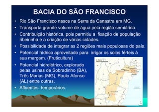 BACIA DO SÃO FRANCISCOBACIA DO SÃO FRANCISCO
• Rio São Francisco nasce na Serra da Canastra em MG.
• Transporta grande volume de água pela região semiárida.
• Contribuição histórica, pois permitiu a fixação de população
ribeirinha e a criação de várias cidades.
• Possibilidade de integrar as 2 regiões mais populosas do país.
• Potencial hídrico aproveitado para irrigar os solos férteis à
sua margem. (Fruticultura)sua margem. (Fruticultura)
• Potencial hidrelétrico, explorado
pelas usinas de Sobradinho (BA),
Três Marias (MG), Paulo Afonso
(AL) entre outras.
• Afluentes temporários.
 