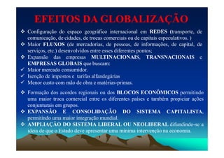 EFEITOS DA GLOBALIZAÇÃOEFEITOS DA GLOBALIZAÇÃO
 Configuração do espaço geográfico internacional em REDES (transporte, de
comunicação, de cidades, de trocas comerciais ou de capitais especulativos. )
 Maior FLUXOS (de mercadorias, de pessoas, de informações, de capital, de
serviços, etc.) desenvolvidos entre esses diferentes pontos;
 Expansão das empresas MULTINACIONAIS, TRANSNACIONAIS e
EMPRESAS GLOBAIS que buscam:
 Maior mercado consumidor.
 Isenção de impostos e tarifas alfandegáriasIsenção de impostos e tarifas alfandegárias
 Menor custo com mão de obra e matérias-primas.
 Formação dos acordos regionais ou dos BLOCOS ECONÔMICOS permitindo
uma maior troca comercial entre os diferentes países e também propiciar ações
conjunturais em grupos.
 EXPANSÃO E CONSOLIDAÇÃO DO SISTEMA CAPITALISTA,
permitindo uma maior integração mundial.
 AMPLIAÇÃO DO SISTEMA LIBERAL OU NEOLIBERAL difundindo-se a
ideia de que o Estado deve apresentar uma mínima intervenção na economia.
 