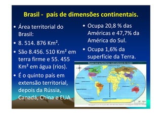Brasil
Brasil -
- país de dimensões continentais.
país de dimensões continentais.
• Área territorial do
Brasil:
• 8. 514. 876 Km².
• São 8.456. 510 Km² em
terra firme e 55. 455
• Ocupa 20,8 % das
Américas e 47,7% da
América do Sul.
• Ocupa 1,6% da
superfície da Terra.
terra firme e 55. 455
Km² em água (rios).
• É o quinto país em
extensão territorial,
depois da Rússia,
Canadá, China e EUA.
superfície da Terra.
 