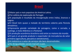 Brasil
 Maior país e mais populoso da América Latina.
 Foi colônia de exploração de Portugal.
 A população é resultado da miscigenação entre índios, brancos e
negros.
 O Brasil tem quase a metade do território coberta pela floresta
Amazônica.
 Apresenta grande variedade de paisagens, como o cerrado, a
 Apresenta grande variedade de paisagens, como o cerrado, a
caatinga, a mata Atlântica e o Pantanal.
 A produção econômica brasileira está entre as maiores do mundo.
 O país é um grande produtor e exportador de mercadorias do setor
primário (agricultura, pecuária e extrativismo).
 A indústria e o setor de serviços são bem desenvolvidos.
 As desigualdades sociais marcam o país.
 