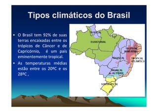 Tipos climáticos do Brasil
Tipos climáticos do Brasil
• O Brasil tem 92% de suas
terras encaixadas entre os
trópicos de Câncer e de
Capricórnio, é um país
eminentemente tropical.
eminentemente tropical.
• As temperaturas médias
estão entre os 20ºC e os
28ºC ,
 