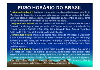 O primeiro fuso horário brasileiro encontra-se duas horas atrasado em relação ao
Meridiano de Greenwich e uma hora adiantado em relação ao horário de Brasília.
Esse fuso abrange apenas algumas ilhas oceânicas pertencentes ao Brasil, como
Fernando de Noronha e Penedos de São Pedro e São Paulo.
O segundo fuso horário do país encontra-se três horas atrasado em relação a
Greenwich e abrange a maior parte do território nacional, com a totalidade das
regiões Nordeste, Sudeste e Sul, além dos estados do Pará, Amapá, Tocantins,
Goiás e o Distrito Federal. É o horário oficial de Brasília.
O terceiro fuso horário encontra-se quatro horas atrasado em relação a Greenwich
FUSO HORÁRIO DO BRASIL
FUSO HORÁRIO DO BRASIL
O terceiro fuso horário encontra-se quatro horas atrasado em relação a Greenwich
e duas horas em relação ao horário de Brasília. No horário de verão, essa diferença
aumenta para três horas, pois os estados abrangidos (Mato Grosso, Mato Grosso
do Sul, Roraima, Rondônia e a maior parte do Amazonas) não fazem parte desse
horário especial.
O quarto fuso horário encontra-se cinco horas atrasado em relação a Greenwich e
três horas em relação ao horário de Brasília, aumentando para quatro horas
durante o horário de verão. Abrange somente o estado do Acre e uma pequena
parte oeste do Amazonas. Esse fuso foi extinto no ano de 2008, onde a área passou
a integrar o fuso de -4, no entanto, em setembro de 2013, essa extinção foi
revogada após aprovação em um referendo promulgado em 2010.
 