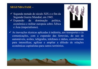 SEGUNDA
SEGUNDA FASE
FASE –
 Segunda metade do século XIX e o fim da
Segunda Guerra Mundial, em 1945.
 Expansão da dominação política,
econômica e militar europeia sobre África
e Ásia (imperialismo).
 As inovações técnicas aplicadas à indústria, aos transportes e às
comunicações, com a expansão das ferrovias, do uso de
comunicações, com a expansão das ferrovias, do uso de
automóveis, aviões, telégrafos, telefones e rádios, contribuíram
para intensificar, agilizar e ampliar a difusão de relações
econômicas capitalistas para outros territórios.
 