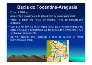 Bacia do Tocantins
Bacia do Tocantins-
-Araguaia
Araguaia
• Possui 1.900 km;
• Apresenta o escoamento de grãos ( com destaque para soja).
• Possui a maior ilha fluvial do mundo – Ilha do Bananal (rio
Araguaia).
• Com 814 mil km² é a maior bacia fluvial exclusivamente brasileira;
nasce em Goiás e compartilha sua foz com a do rio Amazonas, não
sendo mais seu afluente.
sendo mais seu afluente.
• No rio Tocantins está localizada a usina de Tucuruí, 2ª maior
hidrelétrica do Brasil.
 