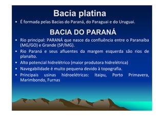 Bacia platina
Bacia platina
• É formada pelas Bacias do Paraná, do Paraguai e do Uruguai.
BACIA DO PARANÁ
BACIA DO PARANÁ
• Rio principal: PARANÁ que nasce da confluência entre o Paranaíba
(MG/GO) e Grande (SP/MG).
• Rio Paraná e seus afluentes da margem esquerda são rios de
planalto.
planalto.
• Alto potencial hidrelétrico (maior produtora hidrelétrica)
• Navegabilidade é muito pequena devido à topografia.
• Principais usinas hidroelétricas: Itaipu, Porto Primavera,
Marimbondo, Furnas
 