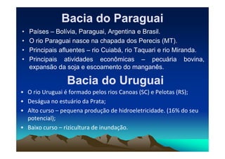 Bacia do Paraguai
Bacia do Paraguai
• Países – Bolívia, Paraguai, Argentina e Brasil.
• O rio Paraguai nasce na chapada dos Perecis (MT).
• Principais afluentes – rio Cuiabá, rio Taquari e rio Miranda.
• Principais atividades econômicas – pecuária bovina,
expansão da soja e escoamento do manganês.
Bacia do Uruguai
Bacia do Uruguai
Bacia do Uruguai
Bacia do Uruguai
• O rio Uruguai é formado pelos rios Canoas (SC) e Pelotas (RS);
• Deságua no estuário da Prata;
• Alto curso – pequena produção de hidroeletricidade. (16% do seu
potencial);
• Baixo curso – rizicultura de inundação.
 