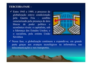 TERCEIRA
TERCEIRA FASE
FASE –
 Entre 1945 e 1989, o processo de
globalização esteve condicionado
pela Guerra Fria – conflito
caracterizado pela presença de dois
blocos de poder político e
econômico rivais: o capitalista, sob
a liderança dos Estados Unidos; e
o socialista, pela extinta União
 Nessa fase, a globalização continuou a expandir-se, em grande
parte graças aos avanços tecnológicos na informática, nas
telecomunicações e nos transportes.
o socialista, pela extinta União
Soviética
 