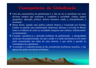  Uma das características da globalização é o fato de ela se manifestar nos mais
diversos campos que sustentam e compõem a sociedade: cultura, espaço
geográfico, educação, política, direitos humanos, saúde e, principalmente, a
economia;
 Dessa forma, quando uma prática cultural chinesa é vivenciada nos Estados
Unidos ou quando uma manifestação tradicional africana é revivida no Brasil,
temos a evidência de como as sociedades integram suas culturas, influenciando-
se mutuamente;
Consequências da Globalização
se mutuamente;
 Contudo, considera-se o principal problema da globalização a desigualdade
social por ela proporcionada, em que o poder e a renda encontram-se em maior
parte concentrados nas mãos de uma minoria, o que atrela a questão às
contradições do capitalismo;
 A exclusão e o empobrecimento já são considerados problemas mundiais, e não
apenas dos países em desenvolvimento;
 